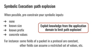 Symbolic Execution: path explosion
When possible, pre-constrain your symbolic inputs:
➔ none
➔ known size
➔ known prefix
➔ concrete values
For instance: some fields of a packet in a protocol are constant,
other fields can assume a restricted set of values, etc.
Exploit knowledge from the application
domain to limit path explosion!
 