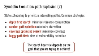 Symbolic Execution: path explosion (2)
State scheduling to prioritize interesting paths. Common strategies:
● depth first search: minimize resource consumption
● random path selection: minimize starvation
● coverage optimized search: maximize coverage
● buggy path first: aims at vulnerability detection
The search heuristic depends on the
goal that you are trying to achieve!
 