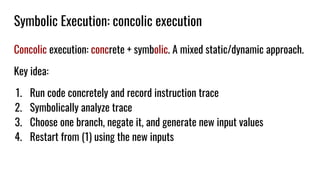 Symbolic Execution: concolic execution
Concolic execution: concrete + symbolic. A mixed static/dynamic approach.
Key idea:
1. Run code concretely and record instruction trace
2. Symbolically analyze trace
3. Choose one branch, negate it, and generate new input values
4. Restart from (1) using the new inputs
 