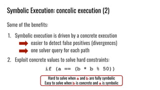 Symbolic Execution: concolic execution (2)
Some of the benefits:
1. Symbolic execution is driven by a concrete execution
easier to detect false positives (divergences)
one solver query for each path
2. Exploit concrete values to solve hard constraints:
if (a == (b * b % 50))
Hard to solve when a and b are fully symbolic
Easy to solve when b is concrete and a is symbolic
 