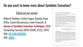 Do you want to know more about Symbolic Execution?
Check out our survey!
Roberto Baldoni, Emilio Coppa, Daniele Cono
D'Elia, Camil Demetrescu, Irene Finocchi. A
Survey of Symbolic Execution Techniques. ACM
Computing Surveys (ACM CSUR), 51(3), 2018.
DOI: 10.1145/3182657
PDF: [URL]
 