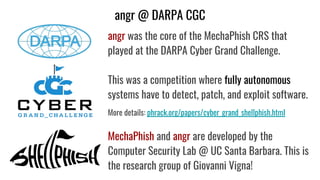 angr @ DARPA CGC
angr was the core of the MechaPhish CRS that
played at the DARPA Cyber Grand Challenge.
This was a competition where fully autonomous
systems have to detect, patch, and exploit software.
More details: phrack.org/papers/cyber_grand_shellphish.html
MechaPhish and angr are developed by the
Computer Security Lab @ UC Santa Barbara. This is
the research group of Giovanni Vigna!
 
