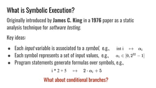 What is Symbolic Execution?
Originally introduced by James C. King in a 1976 paper as a static
analysis technique for software testing.
Key ideas:
● Each input variable is associated to a symbol, e.g.,
● Each symbol represents a set of input values, e.g.,
● Program statements generate formulas over symbols, e.g.,
What about conditional branches?
 