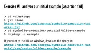 Exercise #1: analyze our initial example [assertion fail]
> cd ~/Desktop/
> git clone
https://github.com/ercoppa/symbolic-execution-tut
orial.git
> cd symbolic-execution-tutorial/slide-example
> objdump -d example
If you want to use IDA on Windows, download the binary at:
https://github.com/ercoppa/symbolic-execution-tut
orial/raw/master/slide-example/example
 