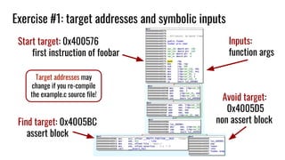 Exercise #1: target addresses and symbolic inputs
Start target: 0x400576
first instruction of foobar
Find target: 0x4005BC
assert block
Avoid target:
0x4005D5
non assert block
Inputs:
function args
Target addresses may
change if you re-compile
the example.c source file!
 