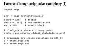 Exercise #1: angr script solve-example.py (1)
import angr
proj = angr.Project('example')
start = XXX # foobar
avoid = [YYY] # non assert block
end = ZZZ # assert block
# blank_state since arbitrary point
state = proj.factory.blank_state(addr=start)
# arguments are inside registers in x86_64
a = state.regs.edi
b = state.regs.esi
 