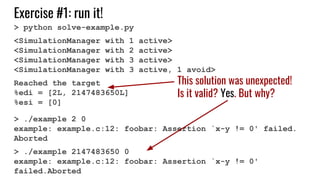 Exercise #1: run it!
> python solve-example.py
<SimulationManager with 1 active>
<SimulationManager with 2 active>
<SimulationManager with 3 active>
<SimulationManager with 3 active, 1 avoid>
Reached the target
%edi = [2L, 2147483650L]
%esi = [0]
> ./example 2 0
example: example.c:12: foobar: Assertion `x-y != 0' failed.
Aborted
> ./example 2147483650 0
example: example.c:12: foobar: Assertion `x-y != 0'
failed.Aborted
This solution was unexpected!
Is it valid? Yes. But why?
 