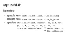 angr: useful API
Expressions:
- symbolic value: state.se.BVS(label, size_in_bits)
- concrete value: state.se.BVV(value, size_in_bits)
- operators: state.se.{Concat, Extract, Or, And, Not}
{+, -, *, /, ==, <, <=, >, >=, !=}
state.se.Reverse(expr) // swaps bytes to
// fix endianness
 