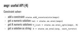 angr: useful API (4)
Constraint solver:
- add a constraint: state.add_constraints(expr)
- get a numeric solution: val = state.se.eval(expr)
- get K numeric solutions: V_list = state.se.eval_upto(expr, K)
- get a solution as string: S = state.se.eval(arg, cast_to=str)
 