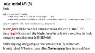 angr: useful API (5)
Hook:
def custom_hook(state):
state.regs.eax = state.se.BVS('input’, 32)
state.add_constraints(state.se.And(state.regs.eax > 0, state.regs.eax < 10))
proj.hook(0x4011BE, hook=custom_hook, length=5)
custom_hook will be executed when instruction pointer is at 0x4011BE
Since length=5, angr will skip 5 bytes from the code when executing the hook,
recovering execution from 0x4011BE+0x5.
Hooks helps bypassing complex functions/instrs or OS interactions.
To write robust API models, angr offers SimProcedures (see documentation)
 