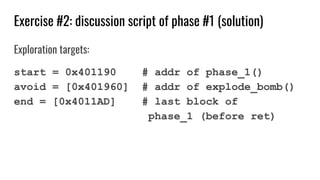 Exercise #2: discussion script of phase #1 (solution)
Exploration targets:
start = 0x401190 # addr of phase_1()
avoid = [0x401960] # addr of explode_bomb()
end = [0x4011AD] # last block of
phase_1 (before ret)
 