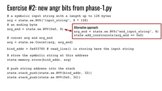 Exercise #2: new angr bits from phase-1.py
# a symbolic input string with a length up to 128 bytes
arg = state.se.BVS("input_string", 8 * 128)
# an ending byte
arg_end = state.se.BVV(0x0, 8)
# concat arg and arg_end
arg = state.se.Concat(arg, arg_end)
bind_addr = 0x603780 # read_line() is storing here the input string
# store the symbolic string at this address
state.memory.store(bind_addr, arg)
# push string address into the stack
state.stack_push(state.se.BVV(bind_addr, 32))
state.stack_push(state.se.BVV(0x0, 32))
Alternative approach:
arg_end = state.se.BVS("end_input_string", 8)
state.add_constraints(arg_end == 0x0)
 