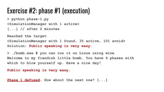 Exercise #2: phase #1 (execution)
> python phase-1.py
<SimulationManager with 1 active>
[...] // after 2 minutes
Reached the target
<SimulationManager with 1 found, 35 active, 101 avoid>
Solution: Public speaking is very easy.
> ./bomb.exe # you can run it on Linux using wine
Welcome to my fiendish little bomb. You have 6 phases with
which to blow yourself up. Have a nice day!
Public speaking is very easy.
Phase 1 defused. How about the next one? [...]
 