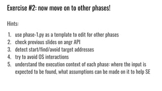 Exercise #2: now move on to other phases!
Hints:
1. use phase-1.py as a template to edit for other phases
2. check previous slides on angr API
3. detect start/find/avoid target addresses
4. try to avoid OS interactions
5. understand the execution context of each phase: where the input is
expected to be found, what assumptions can be made on it to help SE
 