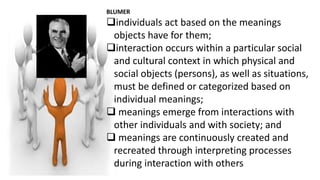 BLUMER
individuals act based on the meanings
objects have for them;
interaction occurs within a particular social
and cultural context in which physical and
social objects (persons), as well as situations,
must be defined or categorized based on
individual meanings;
 meanings emerge from interactions with
other individuals and with society; and
 meanings are continuously created and
recreated through interpreting processes
during interaction with others
 