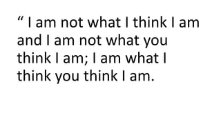 “ I am not what I think I am
and I am not what you
think I am; I am what I
think you think I am.
 