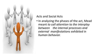 Acts and Social Acts
• In analyzing the phases of the act, Mead
meant to call attention to the interplay
between the internal processes and
external manifestations exhibited in
human behavior.
 