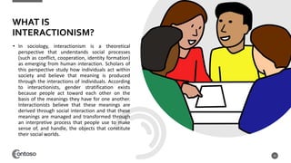 • In sociology, interactionism is a theoretical
perspective that understands social processes
(such as conflict, cooperation, identity formation)
as emerging from human interaction. Scholars of
this perspective study how individuals act within
society and believe that meaning is produced
through the interactions of individuals. According
to interactionists, gender stratification exists
because people act toward each other on the
basis of the meanings they have for one another.
Interactionists believe that these meanings are
derived through social interaction and that these
meanings are managed and transformed through
an interpretive process that people use to make
sense of, and handle, the objects that constitute
their social worlds.
10
WHAT IS
INTERACTIONISM?
 
