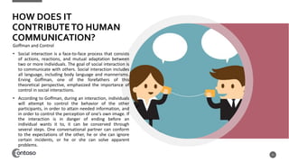 HOW DOES IT
CONTRIBUTETO HUMAN
COMMUNICATION?
Goffman and Control
• Social interaction is a face-to-face process that consists
of actions, reactions, and mutual adaptation between
two or more individuals. The goal of social interaction is
to communicate with others. Social interaction includes
all language, including body language and mannerisms.
Erving Goffman, one of the forefathers of this
theoretical perspective, emphasized the importance of
control in social interactions.
• According to Goffman, during an interaction, individuals
will attempt to control the behavior of the other
participants, in order to attain needed information, and
in order to control the perception of one’s own image. If
the interaction is in danger of ending before an
individual wants it to, it can be conserved through
several steps. One conversational partner can conform
to the expectations of the other, he or she can ignore
certain incidents, or he or she can solve apparent
problems.
11
 