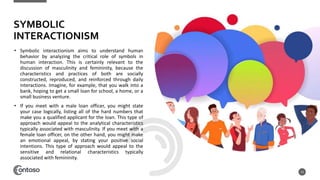 • Symbolic interactionism aims to understand human
behavior by analyzing the critical role of symbols in
human interaction. This is certainly relevant to the
discussion of masculinity and femininity, because the
characteristics and practices of both are socially
constructed, reproduced, and reinforced through daily
interactions. Imagine, for example, that you walk into a
bank, hoping to get a small loan for school, a home, or a
small business venture.
• If you meet with a male loan officer, you might state
your case logically, listing all of the hard numbers that
make you a qualified applicant for the loan. This type of
approach would appeal to the analytical characteristics
typically associated with masculinity. If you meet with a
female loan officer, on the other hand, you might make
an emotional appeal, by stating your positive social
intentions. This type of approach would appeal to the
sensitive and relational characteristics typically
associated with femininity.
13
SYMBOLIC
INTERACTIONISM
 
