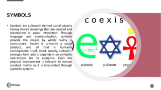 SYMBOLS
• Symbols are culturally derived social objects
having shared meanings that are created and
maintained in social interaction. Through
language and communication, symbols
provide the means by which reality is
constructed. Reality is primarily a social
product, and all that is humanly
consequential—self, mind, society, culture—
emerges from and is dependent on symbolic
interactions for its existence. Even the
physical environment is relevant to human
conduct mainly as it is interpreted through
symbolic systems.
15
 