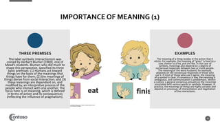 IMPORTANCE OF MEANING (1)
The label symbolic interactionism was
coined by Herbert Blumer (1969), one of
Mead's students. Blumer, who did much to
shape this perspective, specified its three
basic premises: (1) Humans act toward
things on the basis of the meanings that
things have for them; (2) the meanings of
things derive from social interaction; and (3)
these meanings are dependent on, and
modified by, an interpretive process of the
people who interact with one another. The
focus here is on meaning, which is defined
in terms of action and its consequences
(reflecting the influence of pragmatism).
16
The meaning of a thing resides in the action that it
elicits. For example, the meaning of "grass" is food to a
cow, shelter to a fox, and the like. In the case of
symbols, meanings also depend on a degree of
consensual responses between two or more people.
The meaning of the word husband, for example,
depends on the consensual responses of those who
use it. If most of those who use it agree, the meaning
of a symbol is clear; if consensus is low, the meaning is
ambiguous, and communication is problematic. Within
a culture, a general consensus prevails on the meanings
associated with various words or symbols. However, in
practice, the meanings of things are highly variable and
depend on processes of interpretation and negotiation
of the interactants.
THREE PREMISES EXAMPLES
 