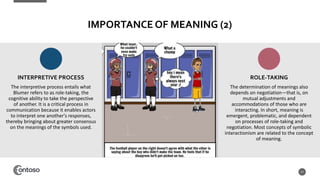 IMPORTANCE OF MEANING (2)
The interpretive process entails what
Blumer refers to as role-taking, the
cognitive ability to take the perspective
of another. It is a critical process in
communication because it enables actors
to interpret one another's responses,
thereby bringing about greater consensus
on the meanings of the symbols used.
17
The determination of meanings also
depends on negotiation—that is, on
mutual adjustments and
accommodations of those who are
interacting. In short, meaning is
emergent, problematic, and dependent
on processes of role-taking and
negotiation. Most concepts of symbolic
interactionism are related to the concept
of meaning.
INTERPRETIVE PROCESS ROLE-TAKING
 