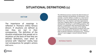 SITUATIONAL DEFINITIONS (1)
The importance of meanings is
reflected in Thomas's (1931) famous
dictum: If situations are defined as
real, they are real in their
consequences. The definition of the
situation emphasizes that people act in
situations on the basis of how they are
defined. Definitions, even when at
variance with "objective" reality, have
real consequences for people's actions
and events.
18
DICTUM
The definitional process involves the determination of
relevant identities and attributes of interactants. If, for
example, a teacher defines a student as a slow learner
(based on inaccurate information), her discriminatory
behavior (e.g., less attention and lower expectations)
may have a negative effect on the student's intellectual
development, resulting in a self-fulfilling prophecy. This
process, in combination with interactionist ideas about
self-concept formation, is the basis of the labeling
theory of deviance. Labeling theory proposes that a key
factor in the development of deviants is the negative
label of identity imposed on the person (e.g., "criminal,"
"pervert") who engages in deviant behavior (Becker
1963).
INTERACTANTS
 