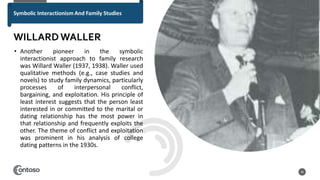 • Another pioneer in the symbolic
interactionist approach to family research
was Willard Waller (1937, 1938). Waller used
qualitative methods (e.g., case studies and
novels) to study family dynamics, particularly
processes of interpersonal conflict,
bargaining, and exploitation. His principle of
least interest suggests that the person least
interested in or committed to the marital or
dating relationship has the most power in
that relationship and frequently exploits the
other. The theme of conflict and exploitation
was prominent in his analysis of college
dating patterns in the 1930s.
40
WILLARDWALLER
 