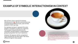 EXAMPLE OF SYMBOLIC INTERACTIONISM IN CONTEXT
We can find a classic example of symbolic
interactionism in tea. We can consume this drink
accompanied by different rituals, each of them
symbolic in their own way.
For example, tea doesn’t represent the same
thing for a European as it does for a Japanese.
The European may possibly drink tea for
stimulation and will prepare it simply without
giving its preparation too much importance.
However, the Japanese will do a preparation
ritual and drink the tea with others. Tea means
different things for these people.
45
IN SUMMARY, SYMBOLIC INTERACTIONISM SUGGESTS
THAT WE DEFINE OURSELVES TAKING INTO ACCOUNT
THE DIFFERENT MEANINGS THAT BEING AN INDIVIDUAL
IMPLIES IN SPECIFIC CONTEXTS. SINCE WE’RE SOCIAL
BEINGS, THIS MEANING OF ‘BEING AN INDIVIDUAL’ WILL
DEPEND TO A GREAT EXTENT ON OUR INTERACTIONS
WITH OTHER PEOPLE.
 