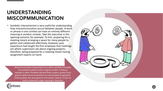 UNDERSTANDING
MISCOPMMUNICATION
• Symbolic interactionism is very useful for understanding
how miscommunication occurs between people. A word
or phrase in one context can have an entirely different
meaning in another context. Take the executive in the
opening scenario, for example. To him, preparing for a
meeting meant arranging a space for many people to
gather and collaborate effectively. However, past
experience had taught the first employee that meetings
are where supervisors ask about ongoing projects;
therefore, being prepared for a meeting meant having
assignment reports on hand.
46
Miscommunication frequently occurs when symbolic messages
are analyzed outside of their original context. A famous
example is when President Richard Nixon made a certain hand
gesture before some Australians to communicate his goodwill.
Unfortunately, the same gesture that meant “peace” in the U.S.
had an extremely vulgar meaning in Australia.
 