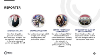 REPORTER
AN ENGLISH MAJOR
Gina Alota Ompad is a
graduate of Secondary
Education major in English. She
also aligns her masters degree
in the same major, and
recently taking up Ed. D in ELT.
CTE FACULTY @ UCLM
She has been teaching in UCLM
for eight years already,
handling general and
professional subjects.
CENTER FOR ENGLISH
ENHANCEMENT
She is the in-charge of CEE or
the Center forEnglish
Enhancement which is one of
thgesupplemetal programs of
the university in
communication skills,
particularly the SRA reading
program.
ADVISER OFTHE GUILD OF
ENGLISH MAJORS
She is the adviser of the sub-
organization which is GEM or
the Guild of English Majors of
the education department.
48
 