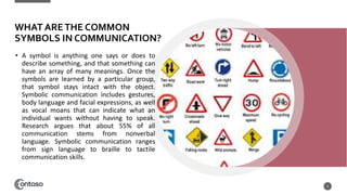 WHAT ARETHE COMMON
SYMBOLS IN COMMUNICATION?
• A symbol is anything one says or does to
describe something, and that something can
have an array of many meanings. Once the
symbols are learned by a particular group,
that symbol stays intact with the object.
Symbolic communication includes gestures,
body language and facial expressions, as well
as vocal moans that can indicate what an
individual wants without having to speak.
Research argues that about 55% of all
communication stems from nonverbal
language. Symbolic communication ranges
from sign language to braille to tactile
communication skills.
5
 
