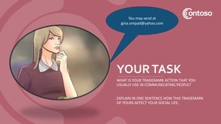 YOURTASK
WHAT IS YOUR TRADEMARK ACTION THAT YOU
USUALLY USE IN COMMUNICATING PEOPLE?
EXPLAIN IN ONE SENTENCE HOW THIS TRADEMARK
OF YOURS AFFECT YOUR SOCIAL LIFE.
You may send at
gina.ompad@yahoo.com
 
