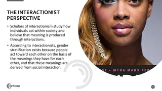 • Scholars of interactionism study how
individuals act within society and
believe that meaning is produced
through interactions.
• According to interactionists, gender
stratification exists because people
act toward each other on the basis of
the meanings they have for each
other, and that these meanings are
derived from social interaction.
8
THE INTERACTIONIST
PERSPECTIVE
 