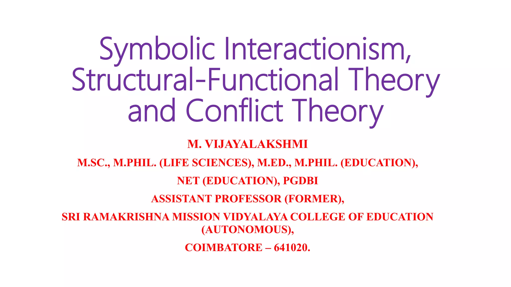 Symbolic Interactionism,
Structural-Functional Theory
and Conflict Theory
M. VIJAYALAKSHMI
M.SC., M.PHIL. (LIFE SCIENCES), M.ED., M.PHIL. (EDUCATION),
NET (EDUCATION), PGDBI
ASSISTANT PROFESSOR (FORMER),
SRI RAMAKRISHNA MISSION VIDYALAYA COLLEGE OF EDUCATION
(AUTONOMOUS),
COIMBATORE – 641020.
 