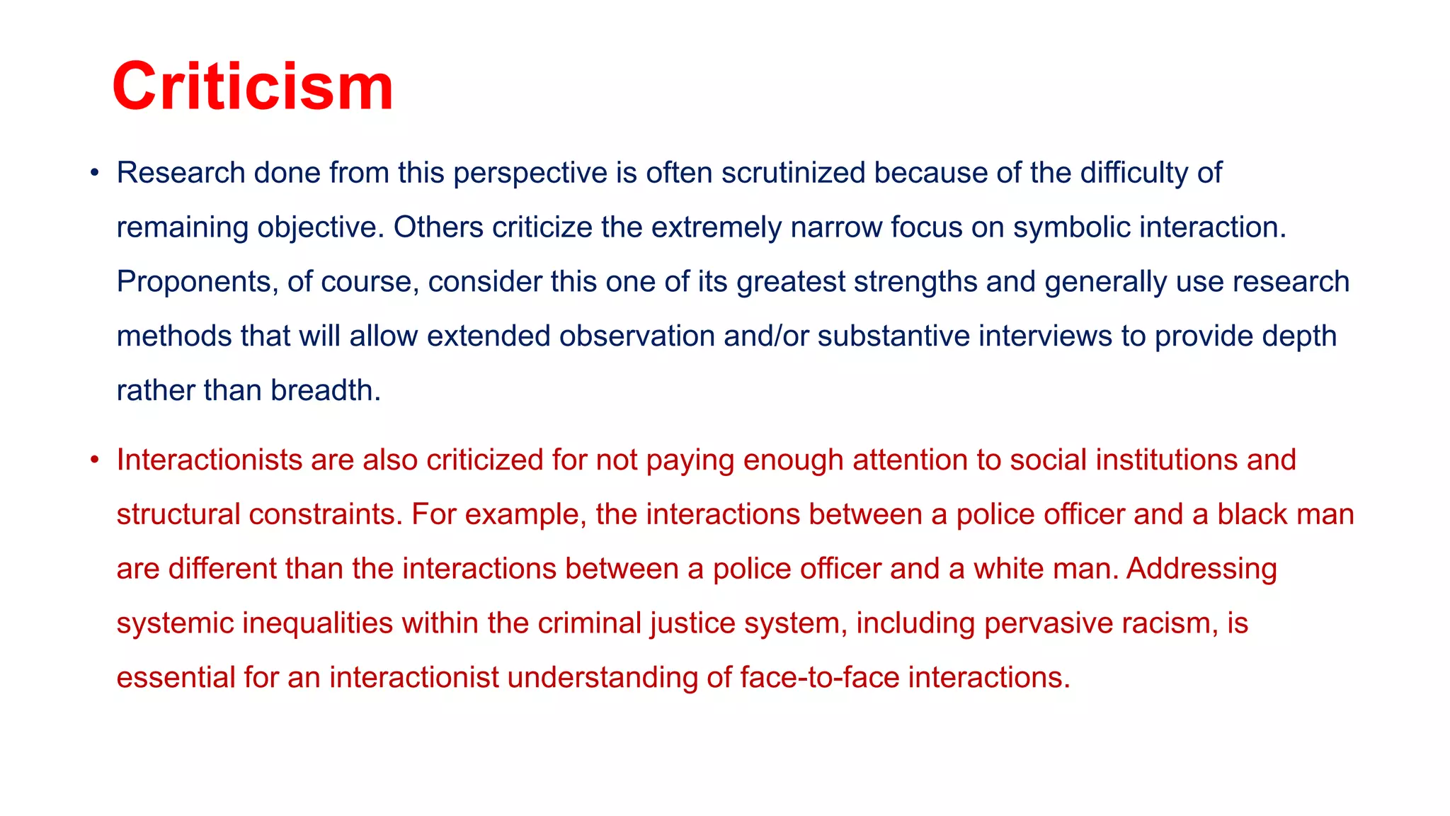 Criticism
• Research done from this perspective is often scrutinized because of the difficulty of
remaining objective. Others criticize the extremely narrow focus on symbolic interaction.
Proponents, of course, consider this one of its greatest strengths and generally use research
methods that will allow extended observation and/or substantive interviews to provide depth
rather than breadth.
• Interactionists are also criticized for not paying enough attention to social institutions and
structural constraints. For example, the interactions between a police officer and a black man
are different than the interactions between a police officer and a white man. Addressing
systemic inequalities within the criminal justice system, including pervasive racism, is
essential for an interactionist understanding of face-to-face interactions.
 