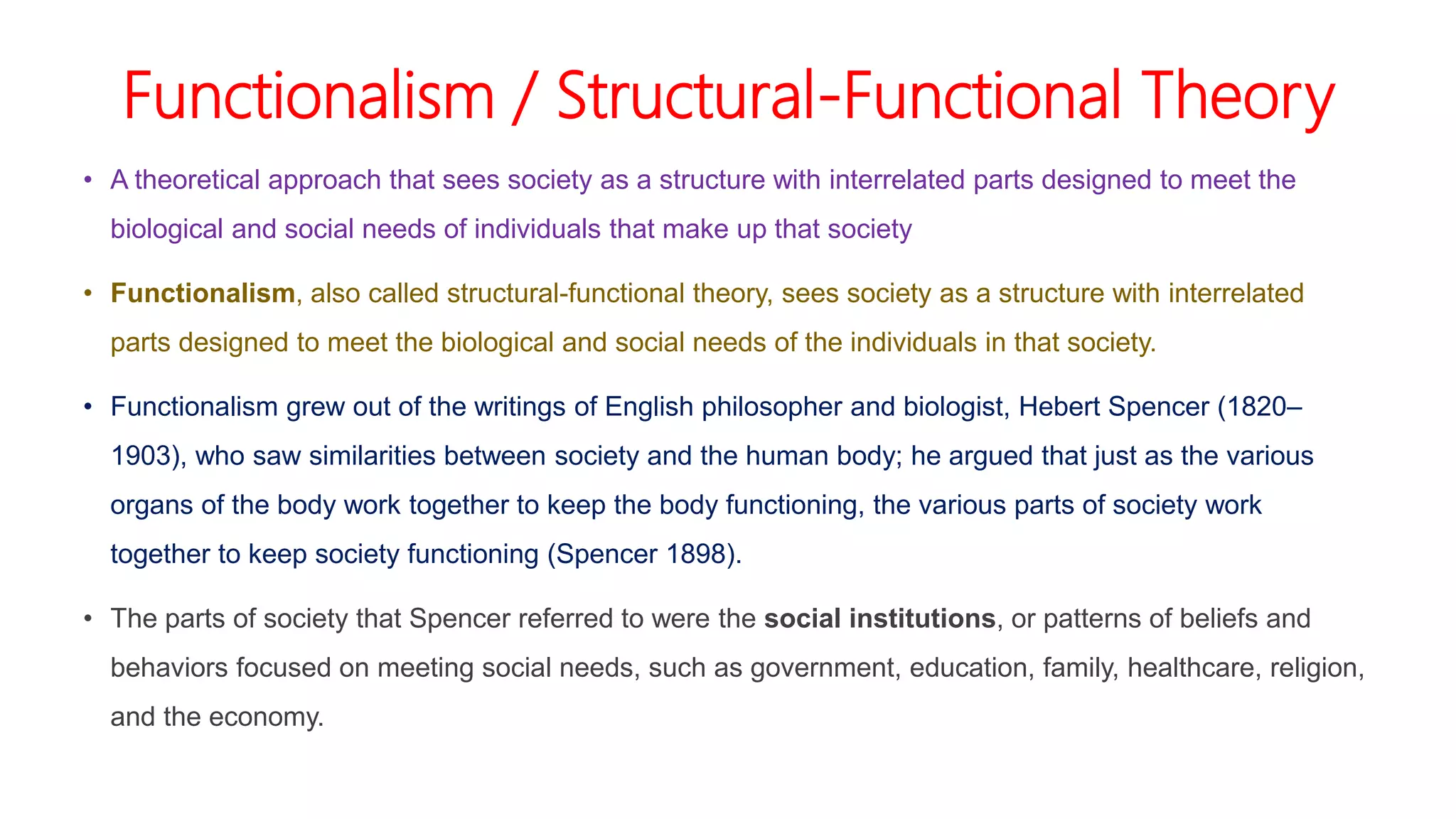 Functionalism / Structural-Functional Theory
• A theoretical approach that sees society as a structure with interrelated parts designed to meet the
biological and social needs of individuals that make up that society
• Functionalism, also called structural-functional theory, sees society as a structure with interrelated
parts designed to meet the biological and social needs of the individuals in that society.
• Functionalism grew out of the writings of English philosopher and biologist, Hebert Spencer (1820–
1903), who saw similarities between society and the human body; he argued that just as the various
organs of the body work together to keep the body functioning, the various parts of society work
together to keep society functioning (Spencer 1898).
• The parts of society that Spencer referred to were the social institutions, or patterns of beliefs and
behaviors focused on meeting social needs, such as government, education, family, healthcare, religion,
and the economy.
 