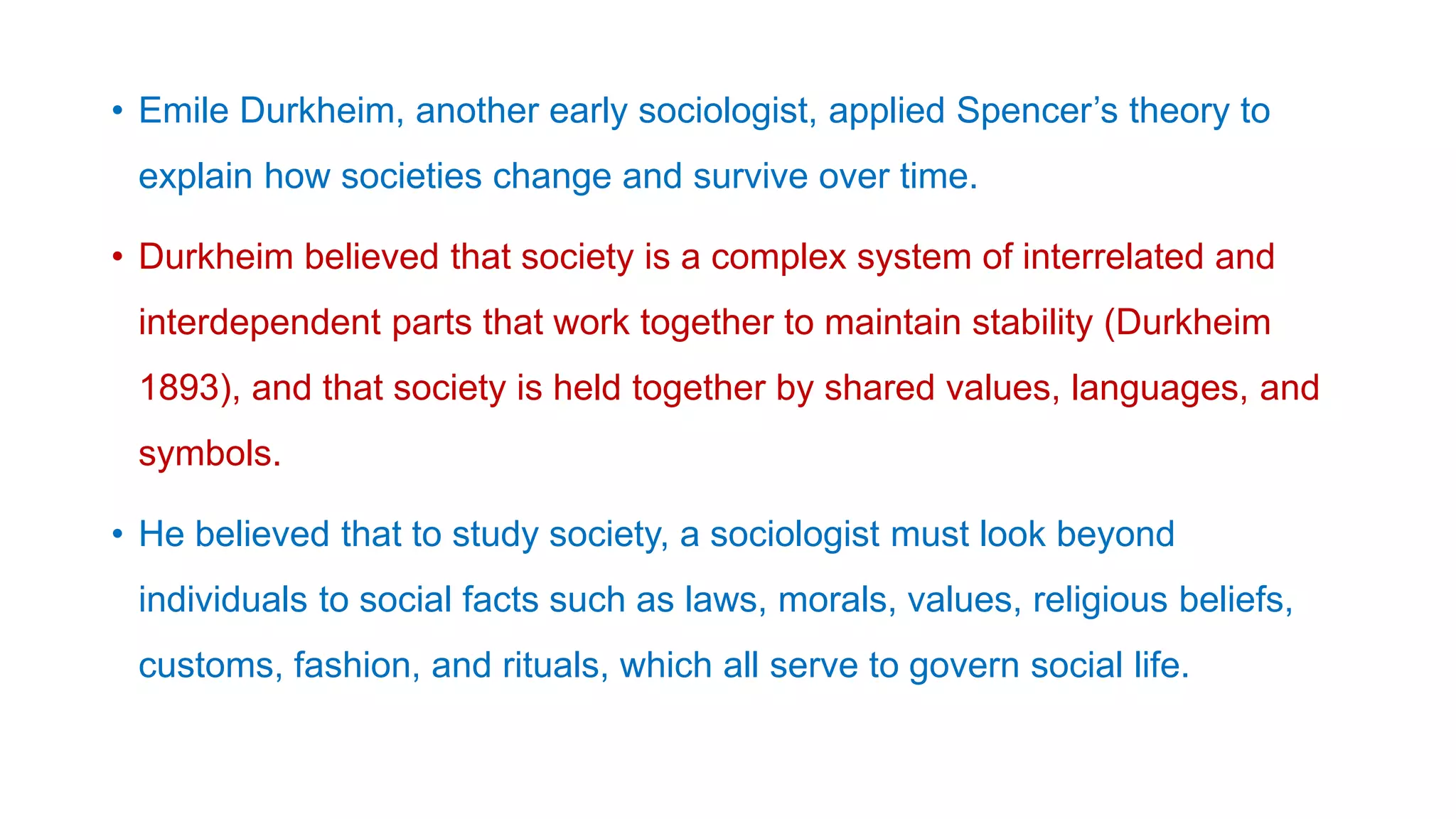 • Emile Durkheim, another early sociologist, applied Spencer’s theory to
explain how societies change and survive over time.
• Durkheim believed that society is a complex system of interrelated and
interdependent parts that work together to maintain stability (Durkheim
1893), and that society is held together by shared values, languages, and
symbols.
• He believed that to study society, a sociologist must look beyond
individuals to social facts such as laws, morals, values, religious beliefs,
customs, fashion, and rituals, which all serve to govern social life.
 