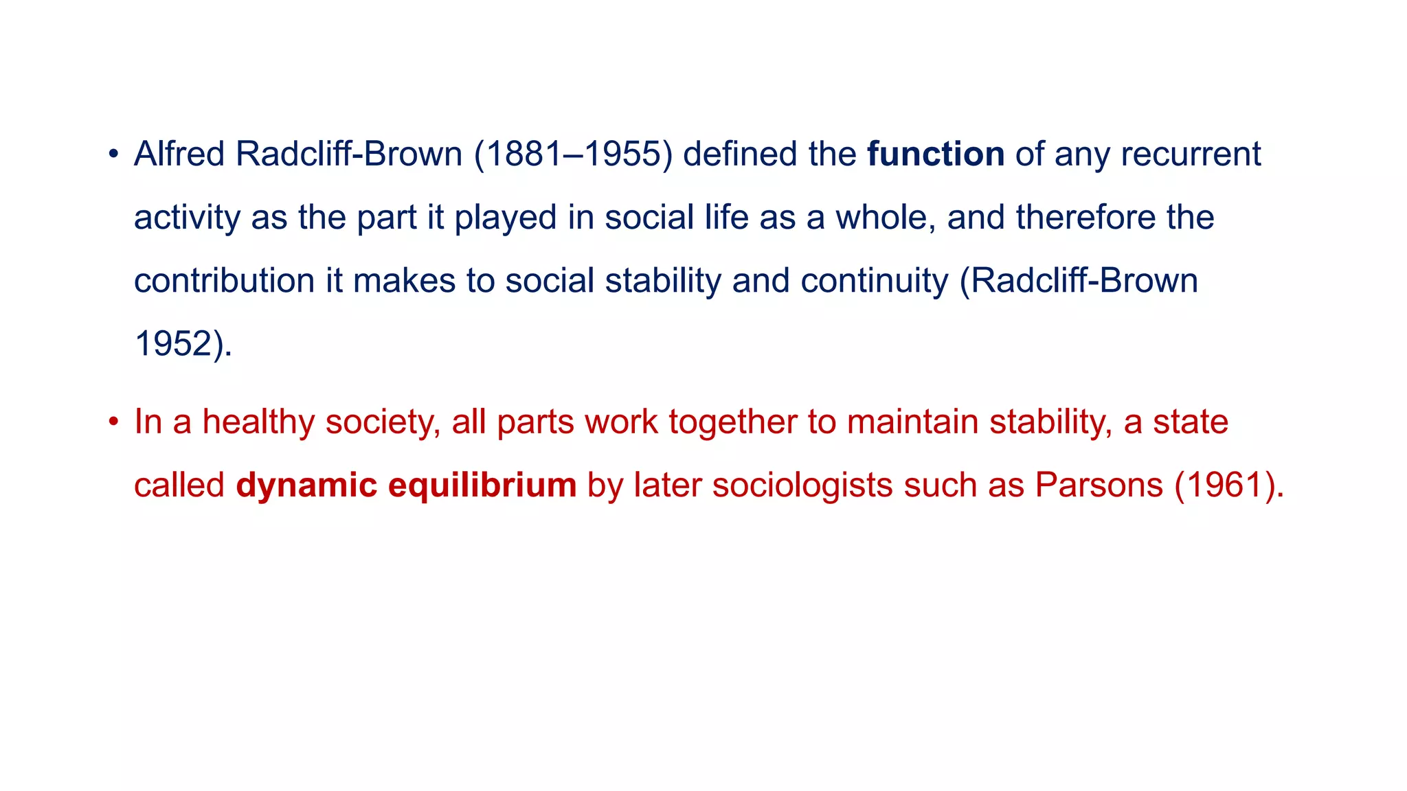 • Alfred Radcliff-Brown (1881–1955) defined the function of any recurrent
activity as the part it played in social life as a whole, and therefore the
contribution it makes to social stability and continuity (Radcliff-Brown
1952).
• In a healthy society, all parts work together to maintain stability, a state
called dynamic equilibrium by later sociologists such as Parsons (1961).
 