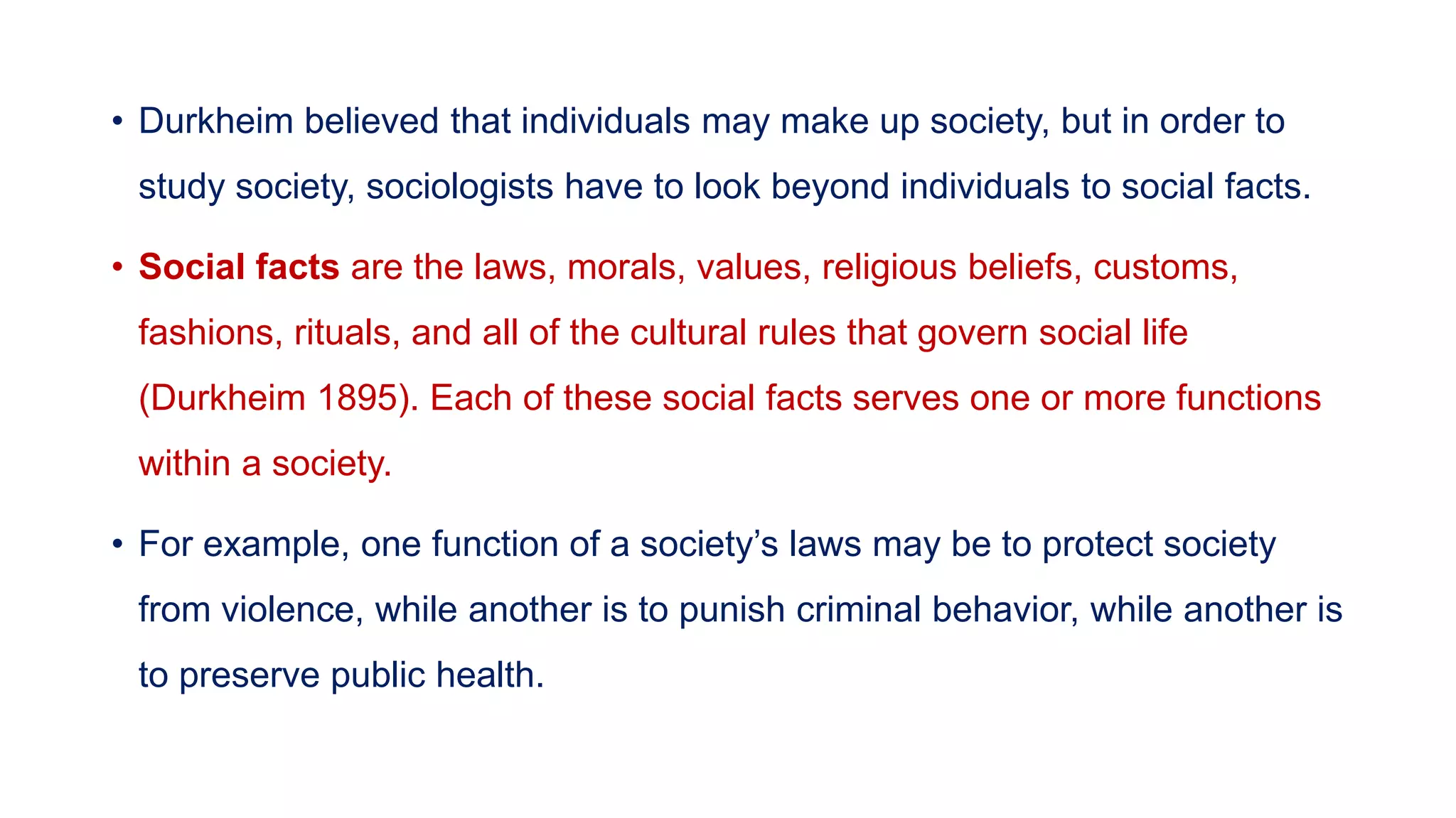 • Durkheim believed that individuals may make up society, but in order to
study society, sociologists have to look beyond individuals to social facts.
• Social facts are the laws, morals, values, religious beliefs, customs,
fashions, rituals, and all of the cultural rules that govern social life
(Durkheim 1895). Each of these social facts serves one or more functions
within a society.
• For example, one function of a society’s laws may be to protect society
from violence, while another is to punish criminal behavior, while another is
to preserve public health.
 