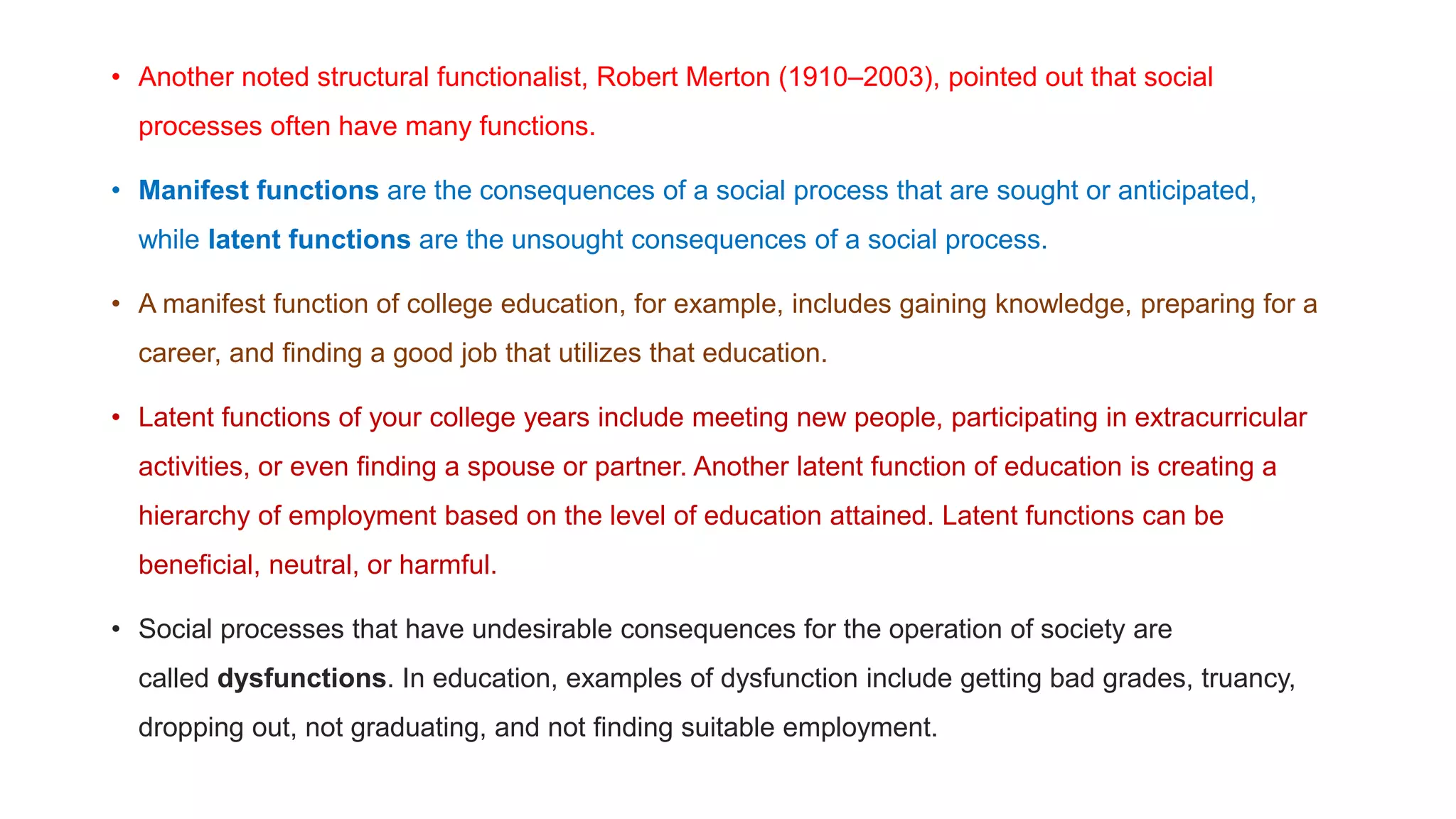 • Another noted structural functionalist, Robert Merton (1910–2003), pointed out that social
processes often have many functions.
• Manifest functions are the consequences of a social process that are sought or anticipated,
while latent functions are the unsought consequences of a social process.
• A manifest function of college education, for example, includes gaining knowledge, preparing for a
career, and finding a good job that utilizes that education.
• Latent functions of your college years include meeting new people, participating in extracurricular
activities, or even finding a spouse or partner. Another latent function of education is creating a
hierarchy of employment based on the level of education attained. Latent functions can be
beneficial, neutral, or harmful.
• Social processes that have undesirable consequences for the operation of society are
called dysfunctions. In education, examples of dysfunction include getting bad grades, truancy,
dropping out, not graduating, and not finding suitable employment.
 