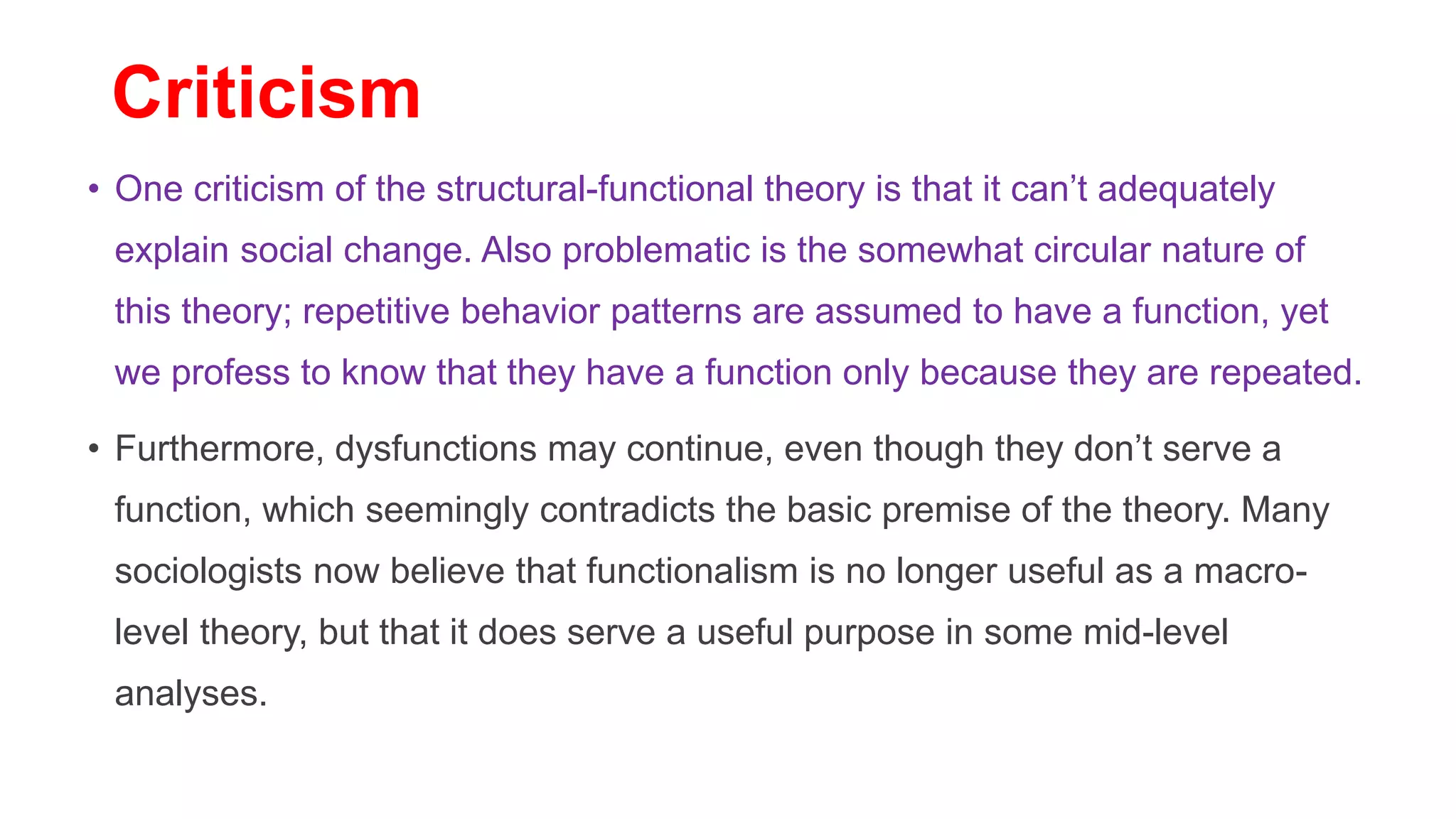 Criticism
• One criticism of the structural-functional theory is that it can’t adequately
explain social change. Also problematic is the somewhat circular nature of
this theory; repetitive behavior patterns are assumed to have a function, yet
we profess to know that they have a function only because they are repeated.
• Furthermore, dysfunctions may continue, even though they don’t serve a
function, which seemingly contradicts the basic premise of the theory. Many
sociologists now believe that functionalism is no longer useful as a macro-
level theory, but that it does serve a useful purpose in some mid-level
analyses.
 