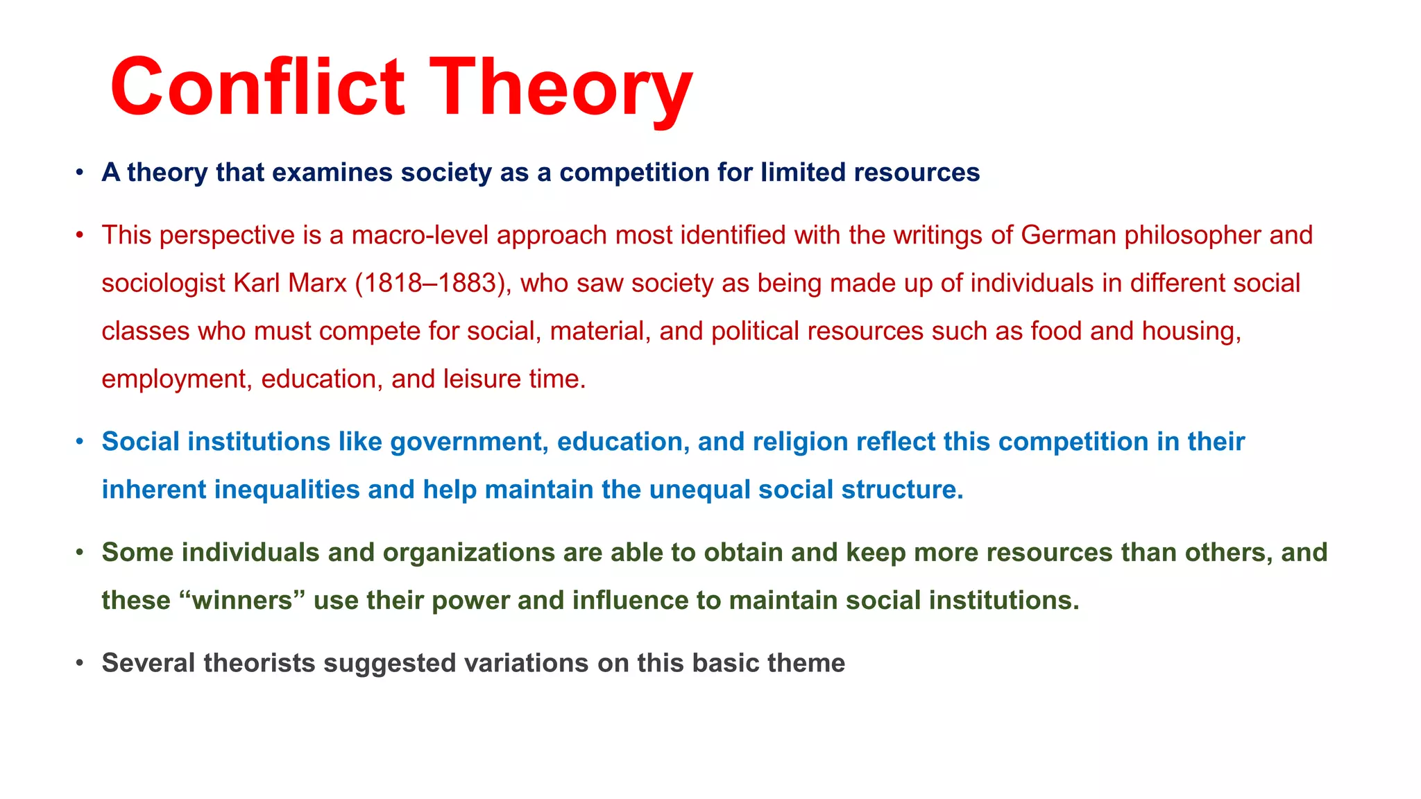 Conflict Theory
• A theory that examines society as a competition for limited resources
• This perspective is a macro-level approach most identified with the writings of German philosopher and
sociologist Karl Marx (1818–1883), who saw society as being made up of individuals in different social
classes who must compete for social, material, and political resources such as food and housing,
employment, education, and leisure time.
• Social institutions like government, education, and religion reflect this competition in their
inherent inequalities and help maintain the unequal social structure.
• Some individuals and organizations are able to obtain and keep more resources than others, and
these “winners” use their power and influence to maintain social institutions.
• Several theorists suggested variations on this basic theme
 
