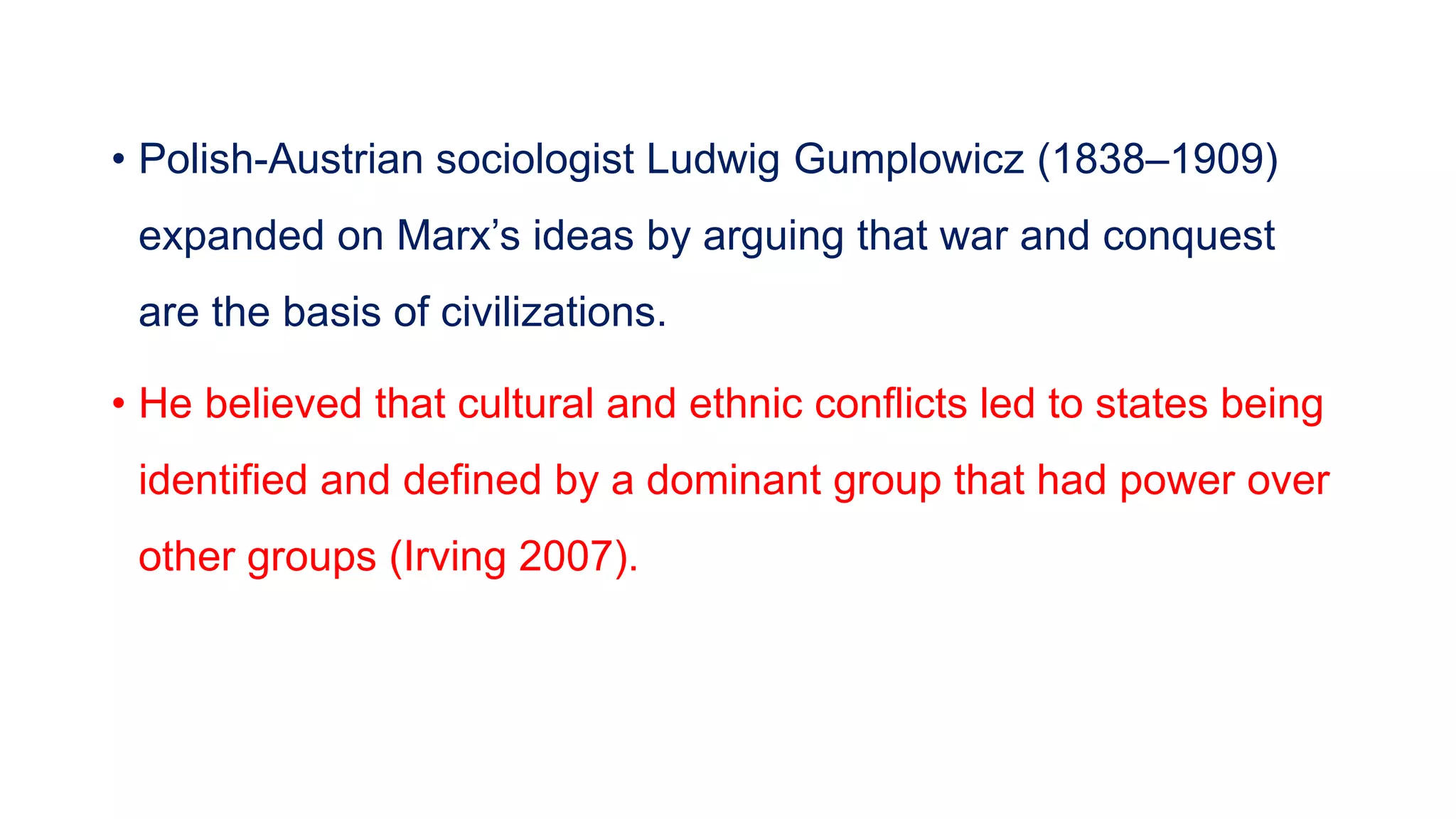 • Polish-Austrian sociologist Ludwig Gumplowicz (1838–1909)
expanded on Marx’s ideas by arguing that war and conquest
are the basis of civilizations.
• He believed that cultural and ethnic conflicts led to states being
identified and defined by a dominant group that had power over
other groups (Irving 2007).
 
