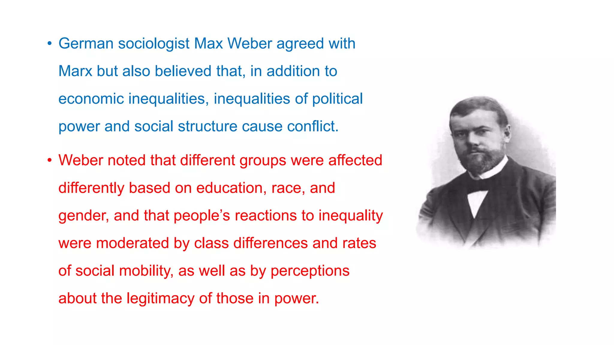 • German sociologist Max Weber agreed with
Marx but also believed that, in addition to
economic inequalities, inequalities of political
power and social structure cause conflict.
• Weber noted that different groups were affected
differently based on education, race, and
gender, and that people’s reactions to inequality
were moderated by class differences and rates
of social mobility, as well as by perceptions
about the legitimacy of those in power.
 
