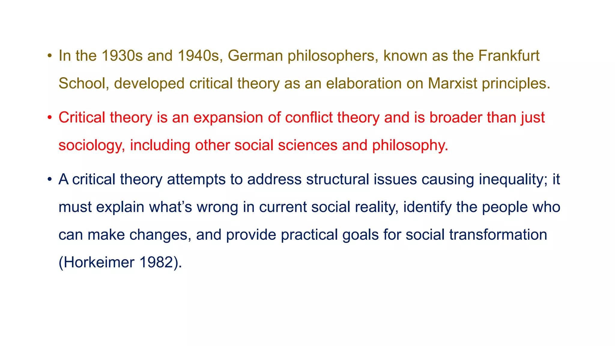 • In the 1930s and 1940s, German philosophers, known as the Frankfurt
School, developed critical theory as an elaboration on Marxist principles.
• Critical theory is an expansion of conflict theory and is broader than just
sociology, including other social sciences and philosophy.
• A critical theory attempts to address structural issues causing inequality; it
must explain what’s wrong in current social reality, identify the people who
can make changes, and provide practical goals for social transformation
(Horkeimer 1982).
 