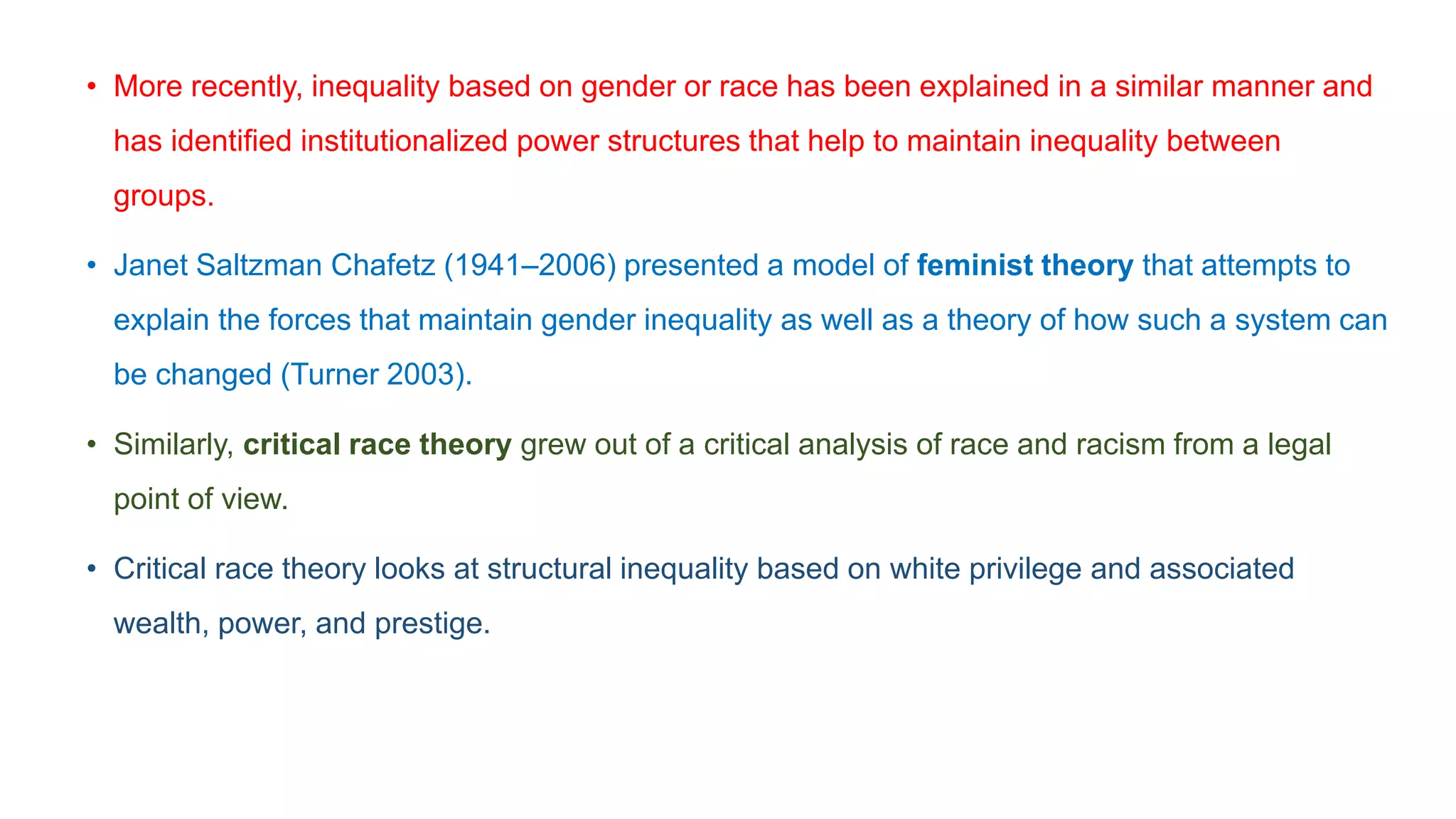 • More recently, inequality based on gender or race has been explained in a similar manner and
has identified institutionalized power structures that help to maintain inequality between
groups.
• Janet Saltzman Chafetz (1941–2006) presented a model of feminist theory that attempts to
explain the forces that maintain gender inequality as well as a theory of how such a system can
be changed (Turner 2003).
• Similarly, critical race theory grew out of a critical analysis of race and racism from a legal
point of view.
• Critical race theory looks at structural inequality based on white privilege and associated
wealth, power, and prestige.
 