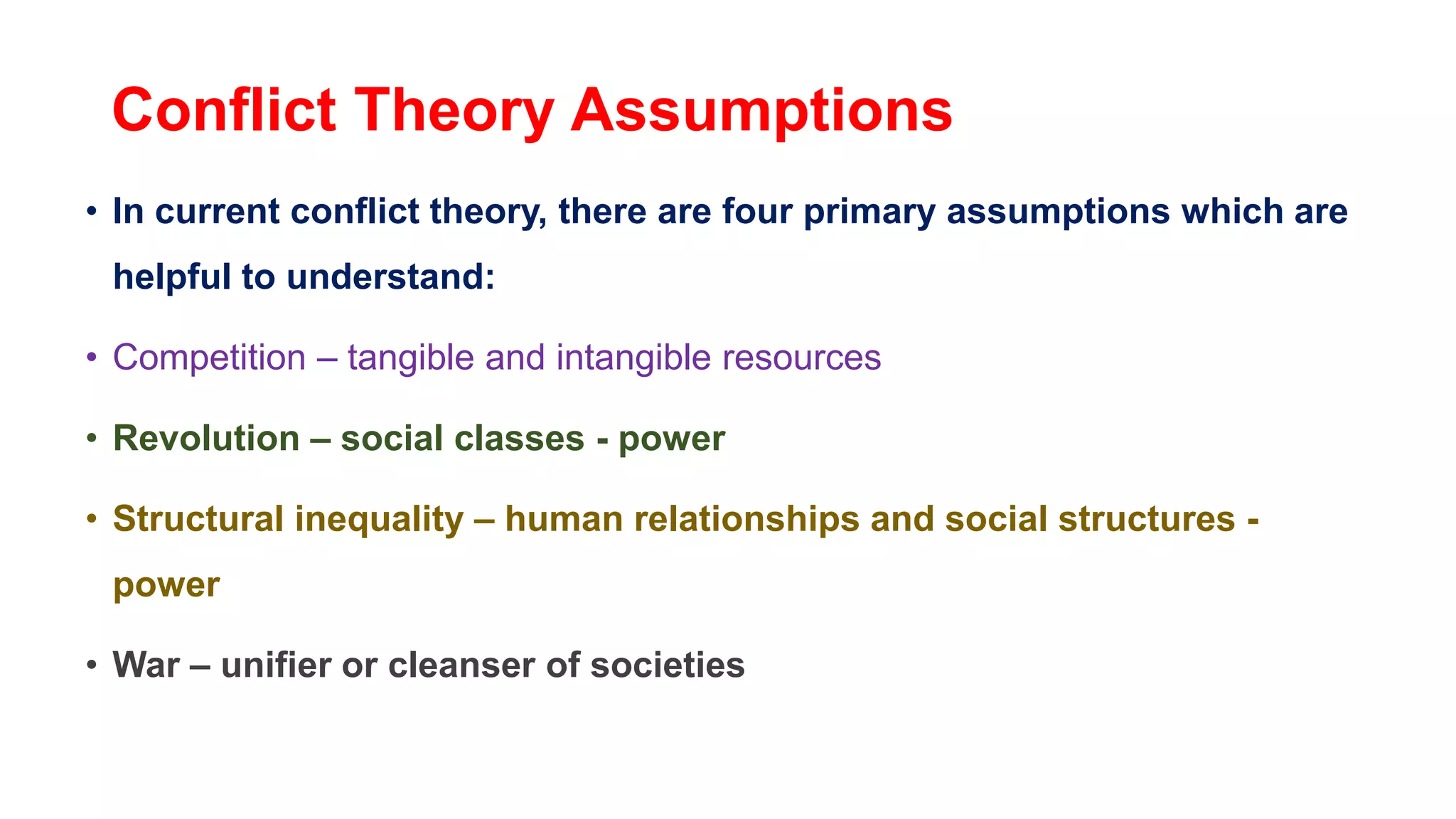 Conflict Theory Assumptions
• In current conflict theory, there are four primary assumptions which are
helpful to understand:
• Competition – tangible and intangible resources
• Revolution – social classes - power
• Structural inequality – human relationships and social structures -
power
• War – unifier or cleanser of societies
 