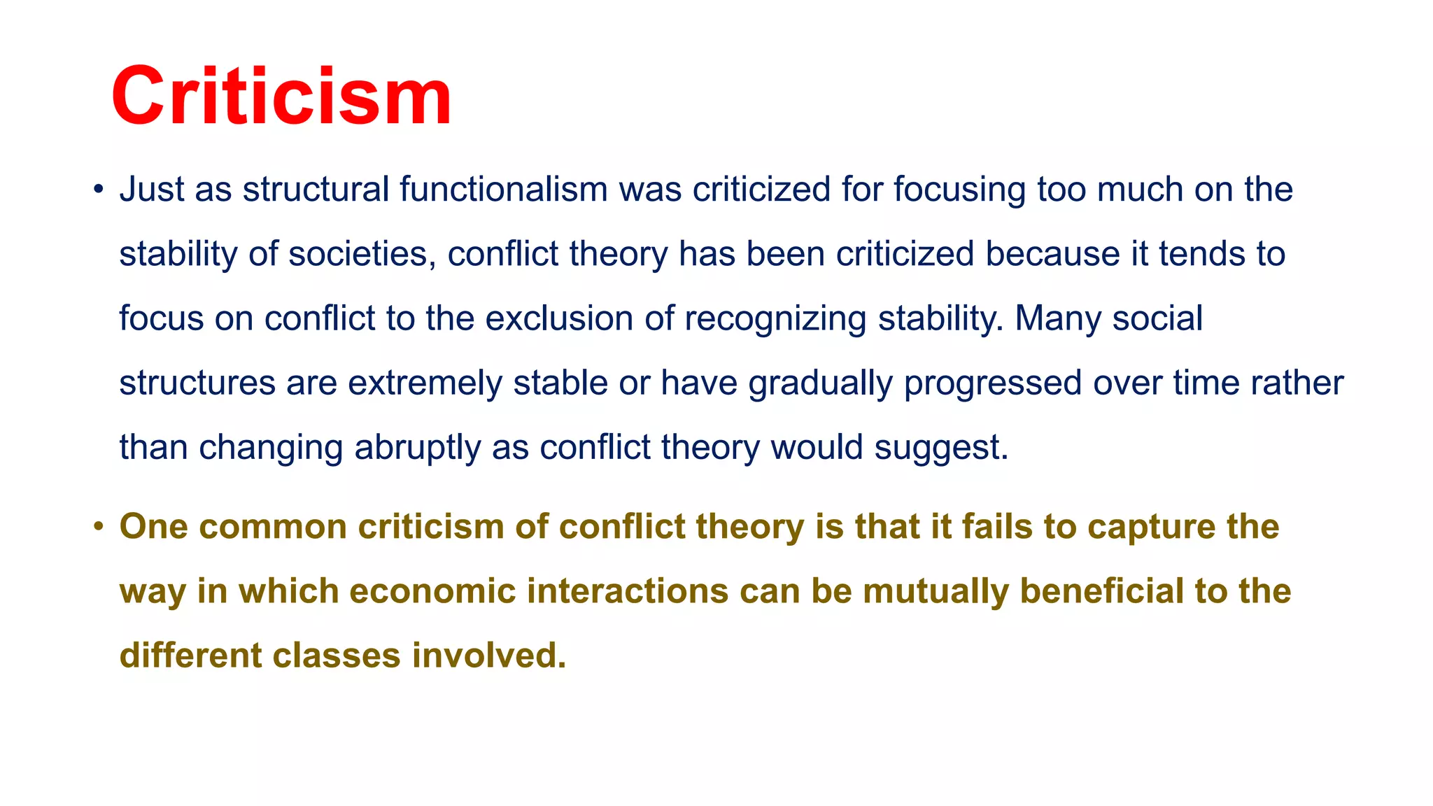 Criticism
• Just as structural functionalism was criticized for focusing too much on the
stability of societies, conflict theory has been criticized because it tends to
focus on conflict to the exclusion of recognizing stability. Many social
structures are extremely stable or have gradually progressed over time rather
than changing abruptly as conflict theory would suggest.
• One common criticism of conflict theory is that it fails to capture the
way in which economic interactions can be mutually beneficial to the
different classes involved.
 